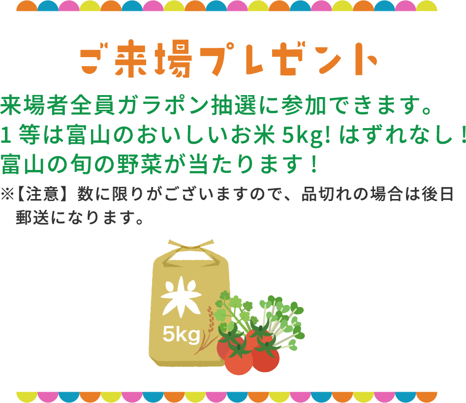 ご来場プレゼント 来場者全員ガラポン抽選に参加できます。1等は富山のおいしいお米5kg!はずれなし!富山の旬の野菜が当たります!